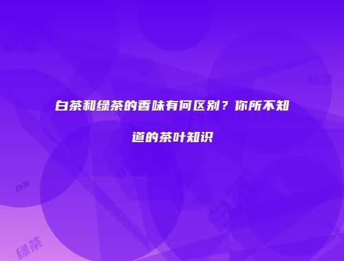 白茶和绿茶的香味有何区别？你所不知道的茶叶知识