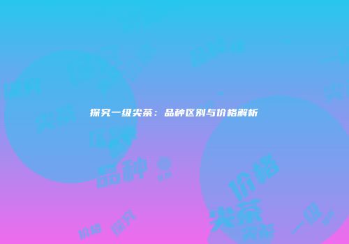 探究一级尖茶：品种区别与价格解析