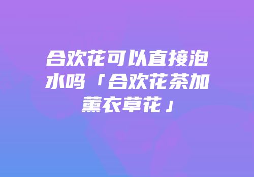 合欢花可以直接泡水吗「合欢花茶加薰衣草花」