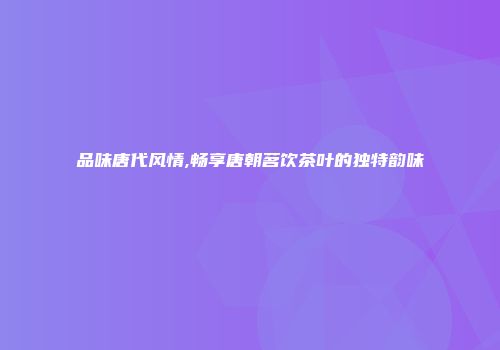 品味唐代风情,畅享唐朝茗饮茶叶的独特韵味