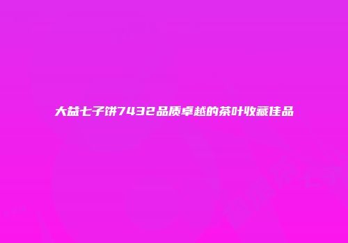 大益七子饼7432品质卓越的茶叶收藏佳品