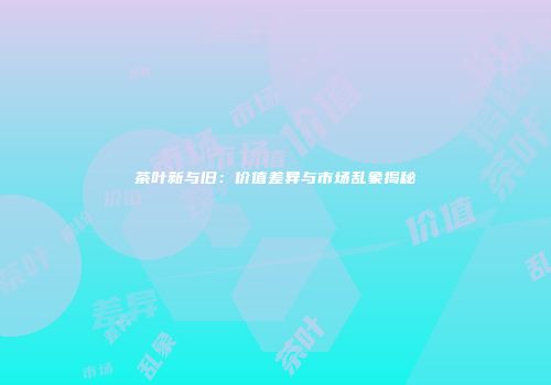 茶叶新与旧：价值差异与市场乱象揭秘