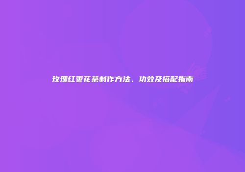 玫瑰红枣花茶制作方法、功效及搭配指南