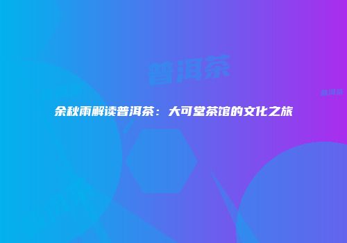 余秋雨解读普洱茶：大可堂茶馆的文化之旅