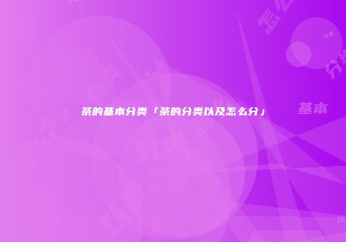 茶的基本分类「茶的分类以及怎么分」