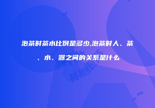 泡茶时茶水比例是多少,泡茶时人、茶、水、器之间的关系是什么