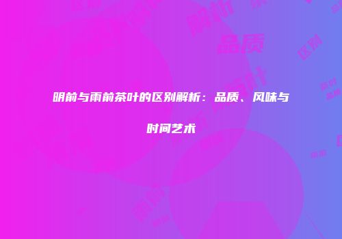 明前与雨前茶叶的区别解析：品质、风味与时间艺术