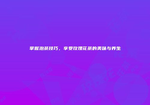 掌握泡茶技巧，享受玫瑰花茶的美味与养生