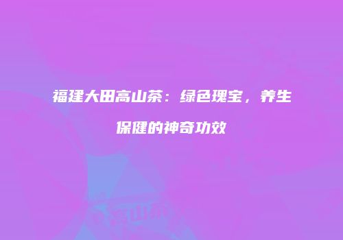 福建大田高山茶：绿色瑰宝，养生保健的神奇功效