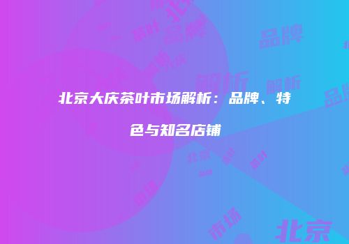 北京大庆茶叶市场解析：品牌、特色与知名店铺