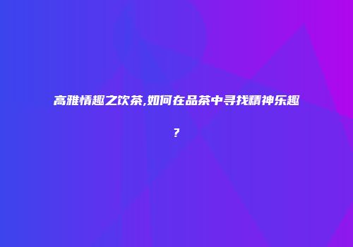 高雅情趣之饮茶,如何在品茶中寻找精神乐趣?