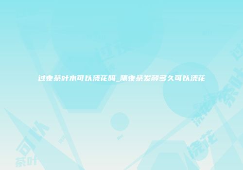 过夜茶叶水可以浇花吗_隔夜茶发酵多久可以浇花