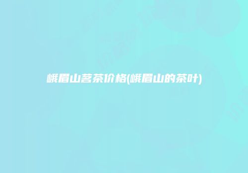峨眉山茗茶价格(峨眉山的茶叶)