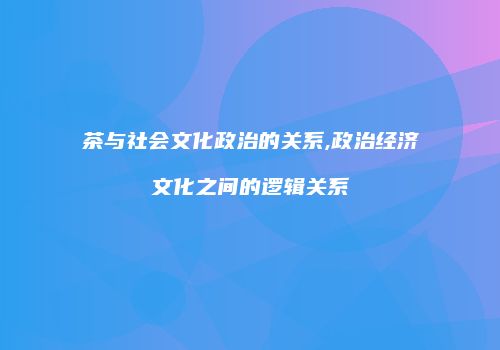 茶与社会文化政治的关系,政治经济文化之间的逻辑关系