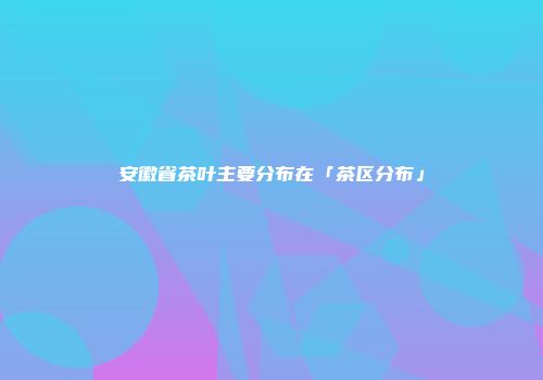 安徽省茶叶主要分布在「茶区分布」