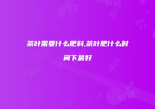 茶叶需要什么肥料,茶叶肥什么时间下最好