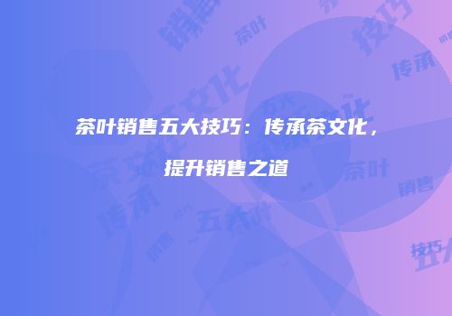 茶叶销售五大技巧：传承茶文化，提升销售之道