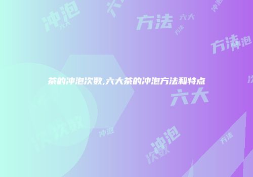 茶的冲泡次数,六大茶的冲泡方法和特点