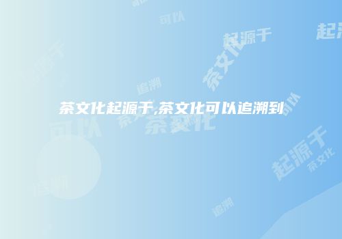 茶文化起源于,茶文化可以追溯到
