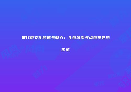 宋代茶文化的盛与魅力：斗茶风尚与点茶技艺的传承