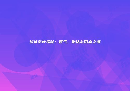 球状茶叶揭秘：香气、泡法与形态之谜