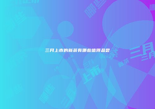 三月上市的新茶有哪些值得品尝