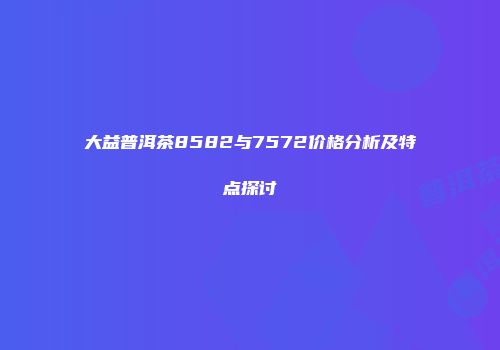 大益普洱茶8582与7572价格分析及特点探讨