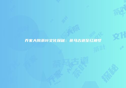 乔家大院茶叶文化探秘：茶马古道至红楼梦