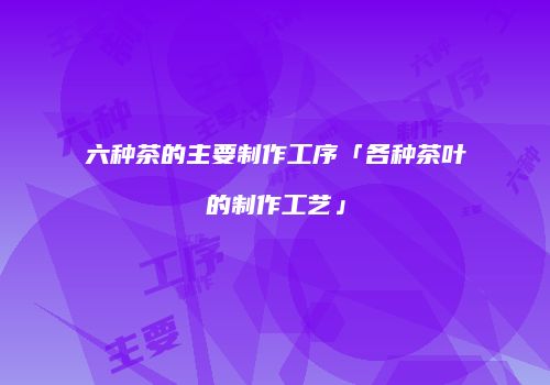 六种茶的主要制作工序「各种茶叶的制作工艺」