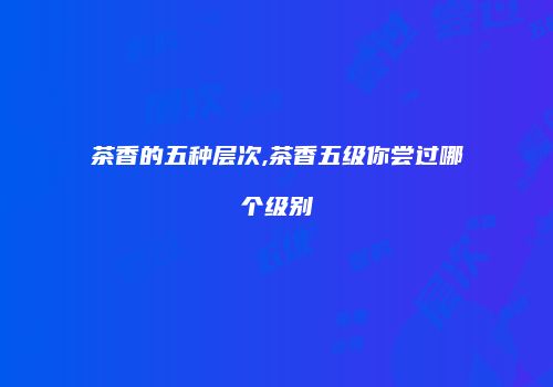 茶香的五种层次,茶香五级你尝过哪个级别