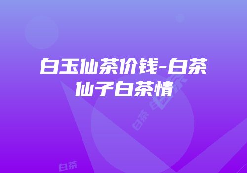 白玉仙茶价钱-白茶仙子白茶情