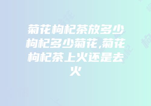 菊花枸杞茶放多少枸杞多少菊花,菊花枸杞茶上火还是去火
