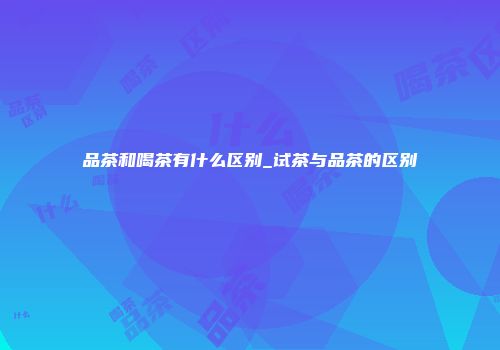 品茶和喝茶有什么区别_试茶与品茶的区别