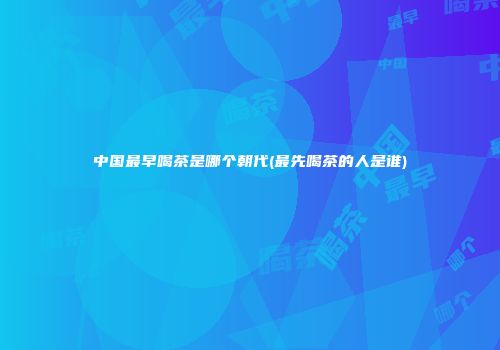 中国最早喝茶是哪个朝代(最先喝茶的人是谁)