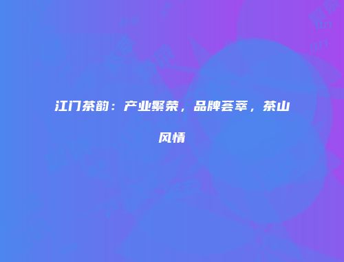 江门茶韵：产业繁荣，品牌荟萃，茶山风情
