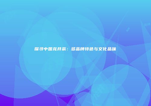 探寻中国龙井茶：多品牌特色与文化品味