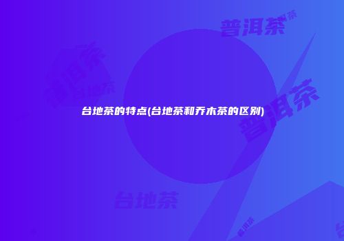 台地茶的特点(台地茶和乔木茶的区别)