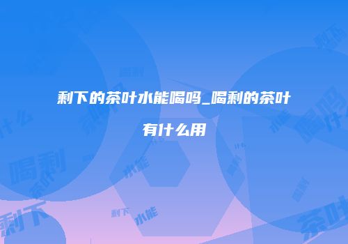 剩下的茶叶水能喝吗_喝剩的茶叶有什么用