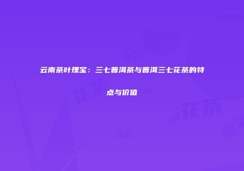 云南茶叶瑰宝：三七普洱茶与普洱三七花茶的特点与价值