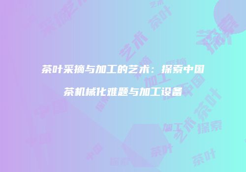 茶叶采摘与加工的艺术：探索中国茶机械化难题与加工设备
