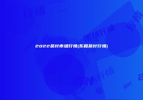2022茶叶市场行情(东和茶叶行情)