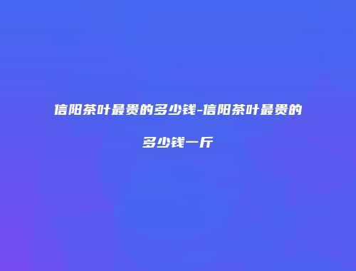 信阳茶叶最贵的多少钱-信阳茶叶最贵的多少钱一斤
