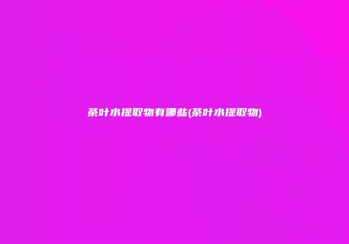 茶叶水提取物有哪些(茶叶水提取物)
