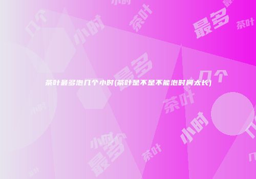 茶叶最多泡几个小时(茶叶是不是不能泡时间太长)