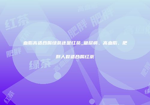 血脂高适合喝绿茶还是红茶_糖尿病、高血脂、肥胖人群适合喝红茶