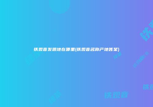 铁观音发源地在哪里(铁观音名称产地答案)