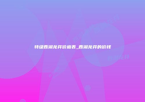 特级西湖龙井价格表_西湖龙井的价钱