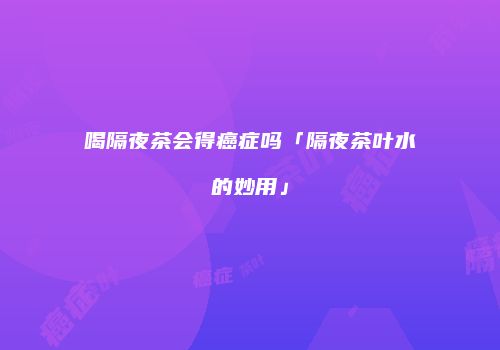 喝隔夜茶会得癌症吗「隔夜茶叶水的妙用」