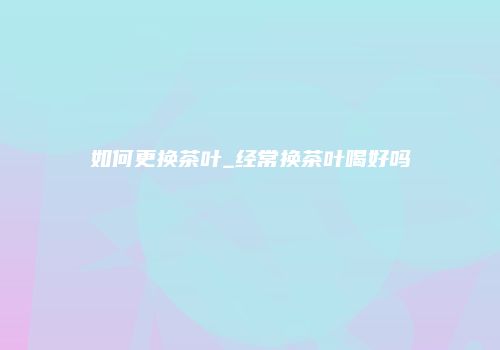 如何更换茶叶_经常换茶叶喝好吗