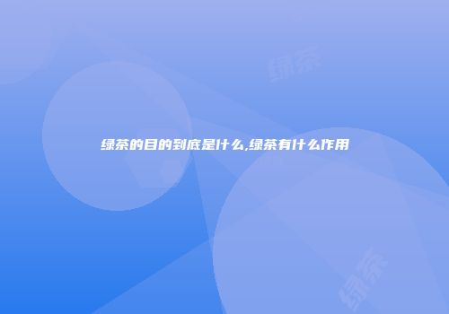 绿茶的目的到底是什么,绿茶有什么作用